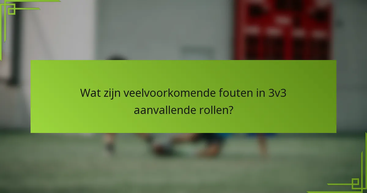 Wat zijn veelvoorkomende fouten in 3v3 aanvallende rollen?