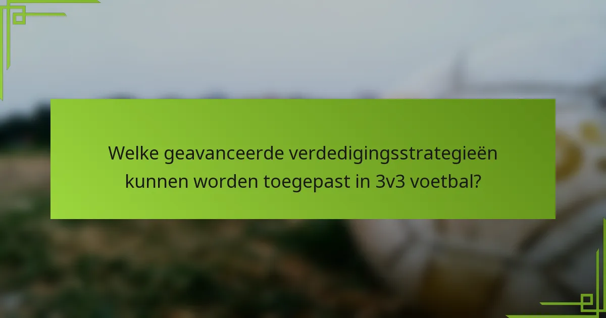 Welke geavanceerde verdedigingsstrategieën kunnen worden toegepast in 3v3 voetbal?