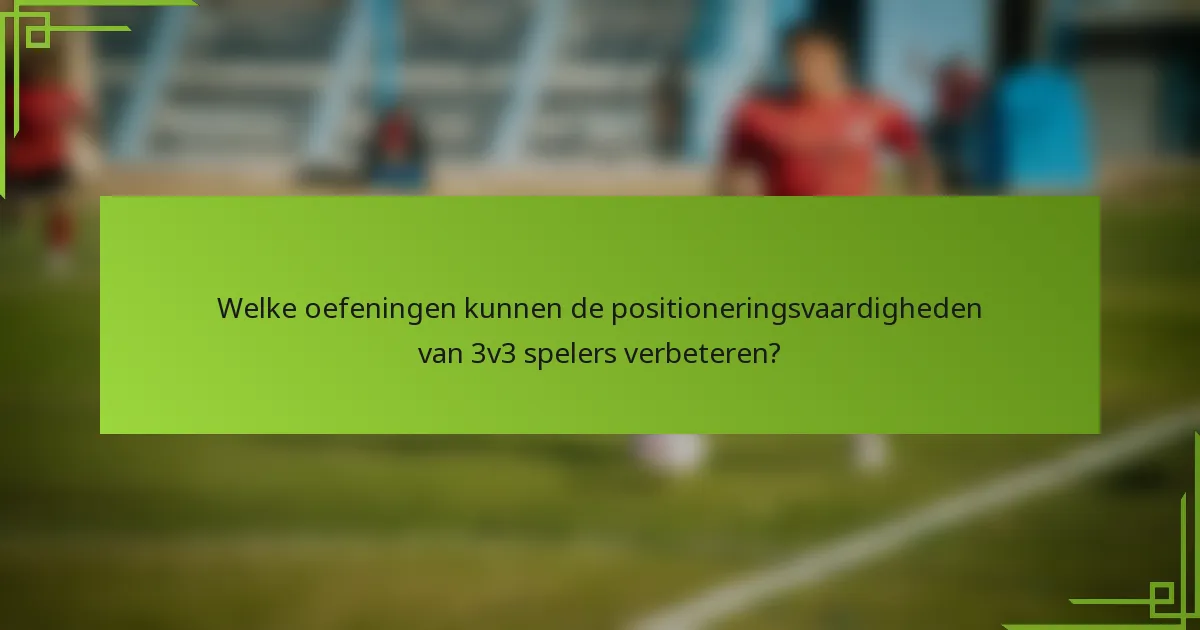 Welke oefeningen kunnen de positioneringsvaardigheden van 3v3 spelers verbeteren?
